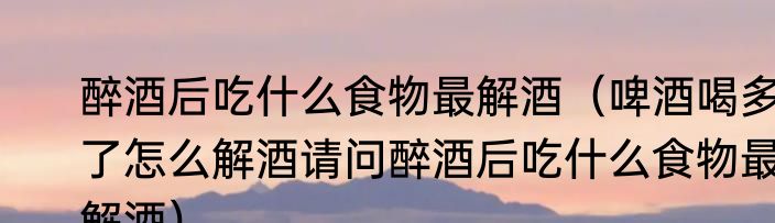 醉酒后吃什么食物最解酒（啤酒喝多了怎么解酒请问醉酒后吃什么食物最解酒）