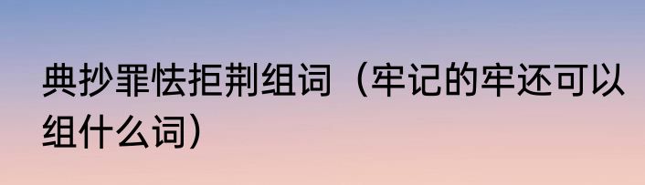 典抄罪怯拒荆组词（牢记的牢还可以组什么词）