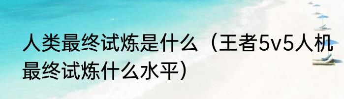 人类最终试炼是什么（王者5v5人机最终试炼什么水平）