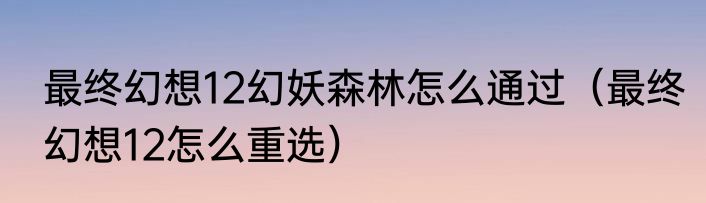 最终幻想12幻妖森林怎么通过（最终幻想12怎么重选）