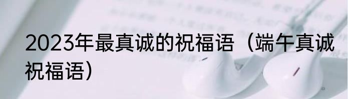 2023年最真诚的祝福语（端午真诚祝福语）