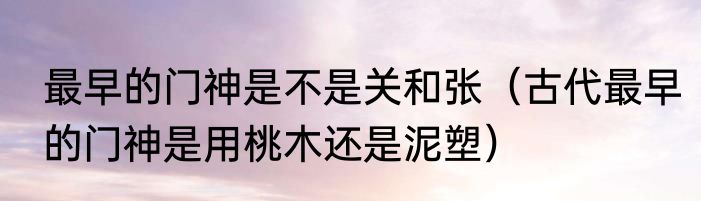 最早的门神是不是关和张（古代最早的门神是用桃木还是泥塑）