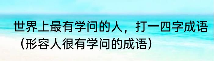 世界上最有学问的人，打一四字成语（形容人很有学问的成语）