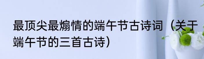 最顶尖最煽情的端午节古诗词（关于端午节的三首古诗）