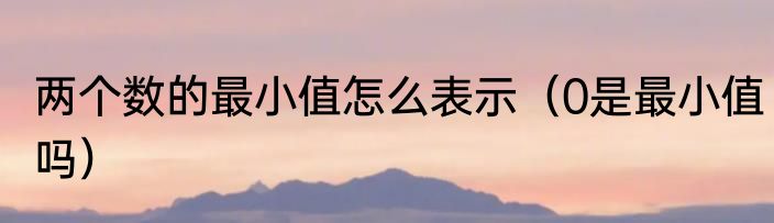 两个数的最小值怎么表示（0是最小值吗）