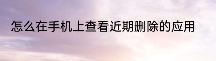 怎么在手机上查看近期删除的应用