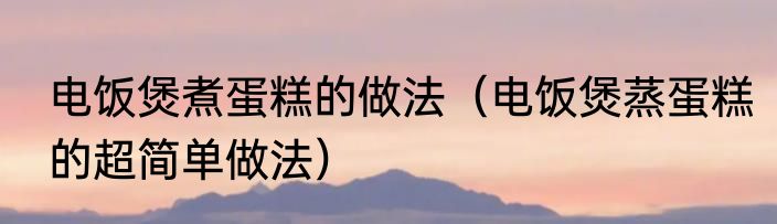 电饭煲煮蛋糕的做法（电饭煲蒸蛋糕的超简单做法）