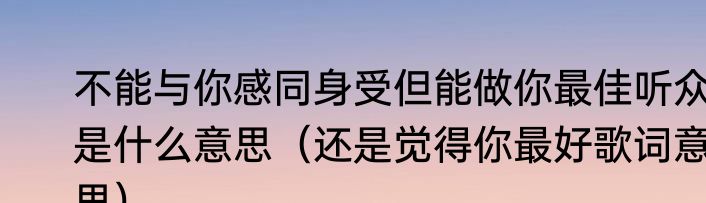 不能与你感同身受但能做你最佳听众是什么意思（还是觉得你最好歌词意思）