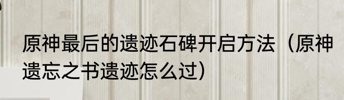 原神最后的遗迹石碑开启方法（原神遗忘之书遗迹怎么过）