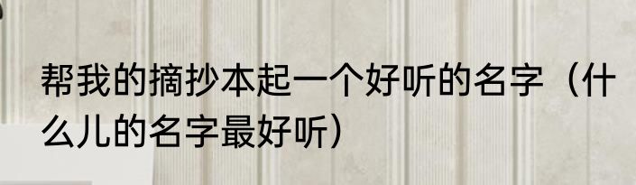 帮我的摘抄本起一个好听的名字（什么儿的名字最好听）