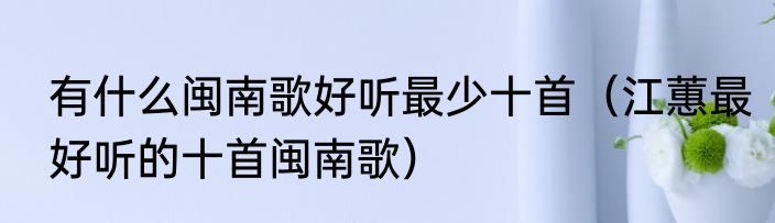 有什么闽南歌好听最少十首（江蕙最好听的十首闽南歌）