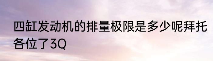 四缸发动机的排量极限是多少呢拜托各位了3Q