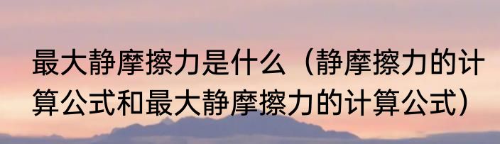 最大静摩擦力是什么（静摩擦力的计算公式和最大静摩擦力的计算公式）