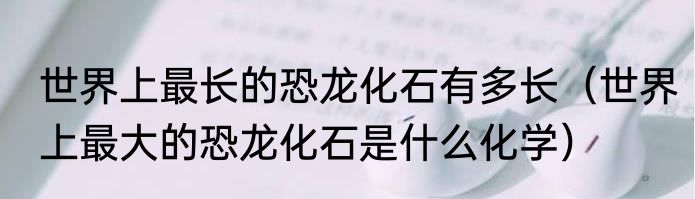 世界上最长的恐龙化石有多长（世界上最大的恐龙化石是什么化学）