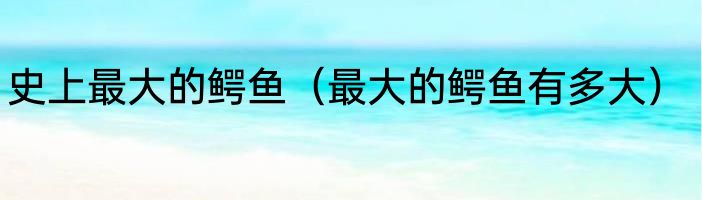 史上最大的鳄鱼（最大的鳄鱼有多大）