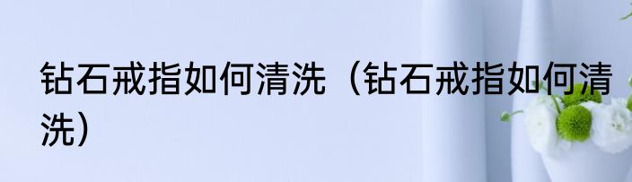 钻石戒指如何清洗（钻石戒指如何清洗）