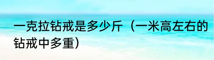 一克拉钻戒是多少斤（一米高左右的钻戒中多重）
