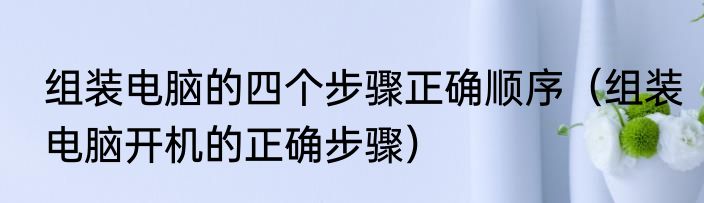 组装电脑的四个步骤正确顺序（组装电脑开机的正确步骤）