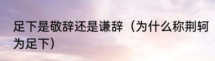 足下是敬辞还是谦辞（为什么称荆轲为足下）