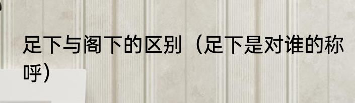 足下与阁下的区别（足下是对谁的称呼）