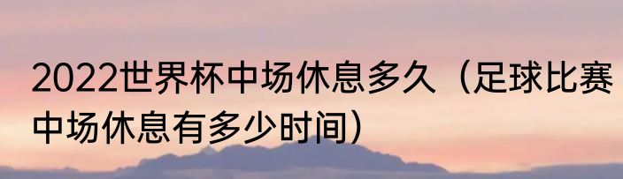 2022世界杯中场休息多久（足球比赛中场休息有多少时间）