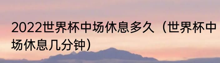 2022世界杯中场休息多久（世界杯中场休息几分钟）