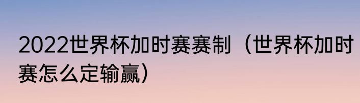 2022世界杯加时赛赛制（世界杯加时赛怎么定输赢）
