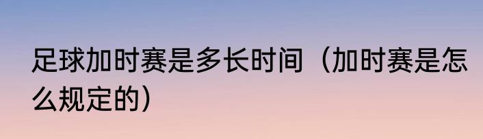 足球加时赛是多长时间（加时赛是怎么规定的）