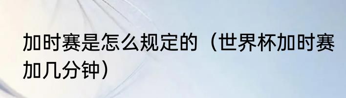 加时赛是怎么规定的（世界杯加时赛加几分钟）