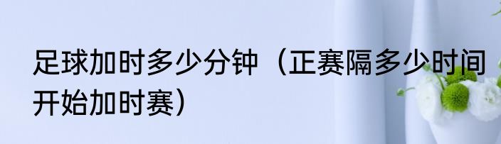 足球加时多少分钟（正赛隔多少时间开始加时赛）