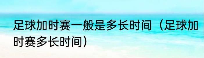 足球加时赛一般是多长时间（足球加时赛多长时间）