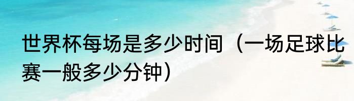 世界杯每场是多少时间（一场足球比赛一般多少分钟）