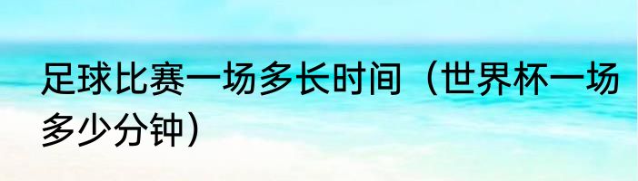 足球比赛一场多长时间（世界杯一场多少分钟）