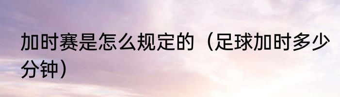 加时赛是怎么规定的（足球加时多少分钟）