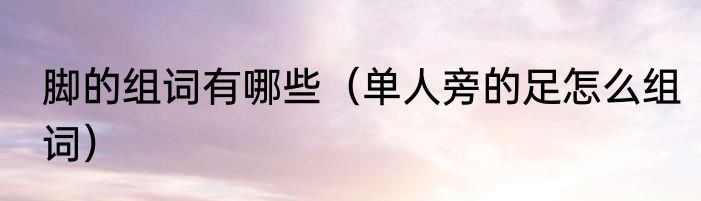 脚的组词有哪些（单人旁的足怎么组词）