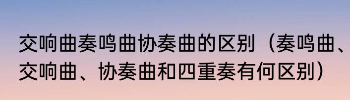 交响曲奏鸣曲协奏曲的区别（奏鸣曲、交响曲、协奏曲和四重奏有何区别）