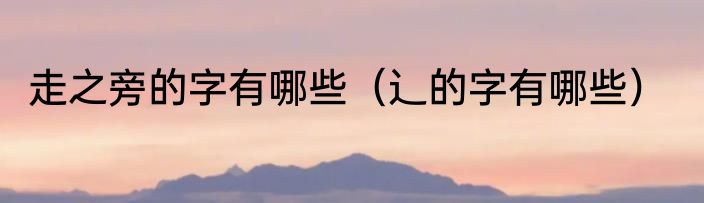 走之旁的字有哪些（辶的字有哪些）