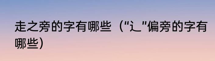 走之旁的字有哪些（“辶”偏旁的字有哪些）