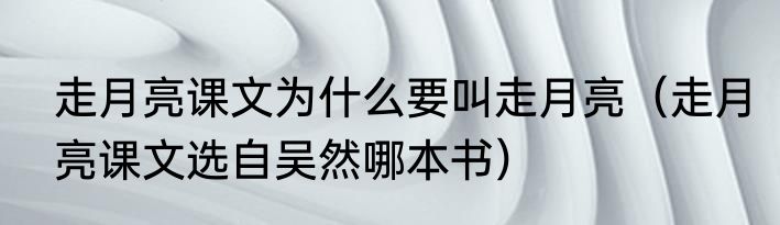 走月亮课文为什么要叫走月亮（走月亮课文选自吴然哪本书）