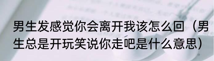男生发感觉你会离开我该怎么回（男生总是开玩笑说你走吧是什么意思）