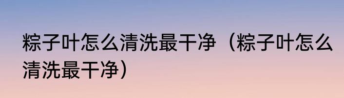 粽子叶怎么清洗最干净（粽子叶怎么清洗最干净）