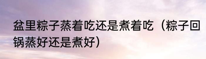 盆里粽子蒸着吃还是煮着吃（粽子回锅蒸好还是煮好）