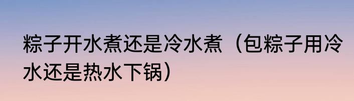 粽子开水煮还是冷水煮（包粽子用冷水还是热水下锅）