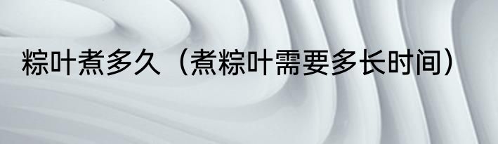 粽叶煮多久（煮粽叶需要多长时间）