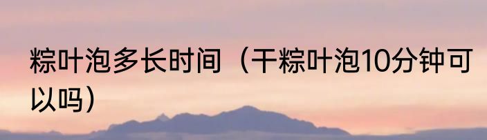 粽叶泡多长时间（干粽叶泡10分钟可以吗）