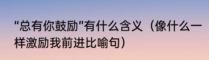 “总有你鼓励”有什么含义（像什么一样激励我前进比喻句）