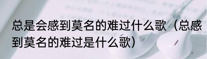 总是会感到莫名的难过什么歌（总感到莫名的难过是什么歌）