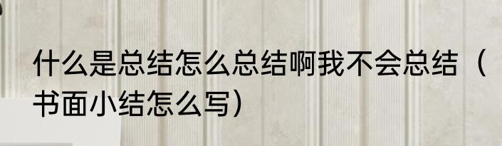 什么是总结怎么总结啊我不会总结（书面小结怎么写）