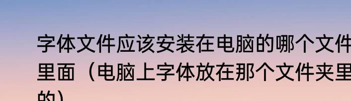 字体文件应该安装在电脑的哪个文件里面（电脑上字体放在那个文件夹里的）