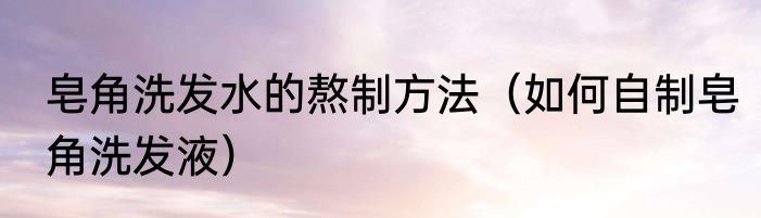 皂角洗发水的熬制方法（如何自制皂角洗发液）